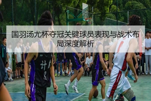国羽汤尤杯夺冠关键球员表现与战术布局深度解析